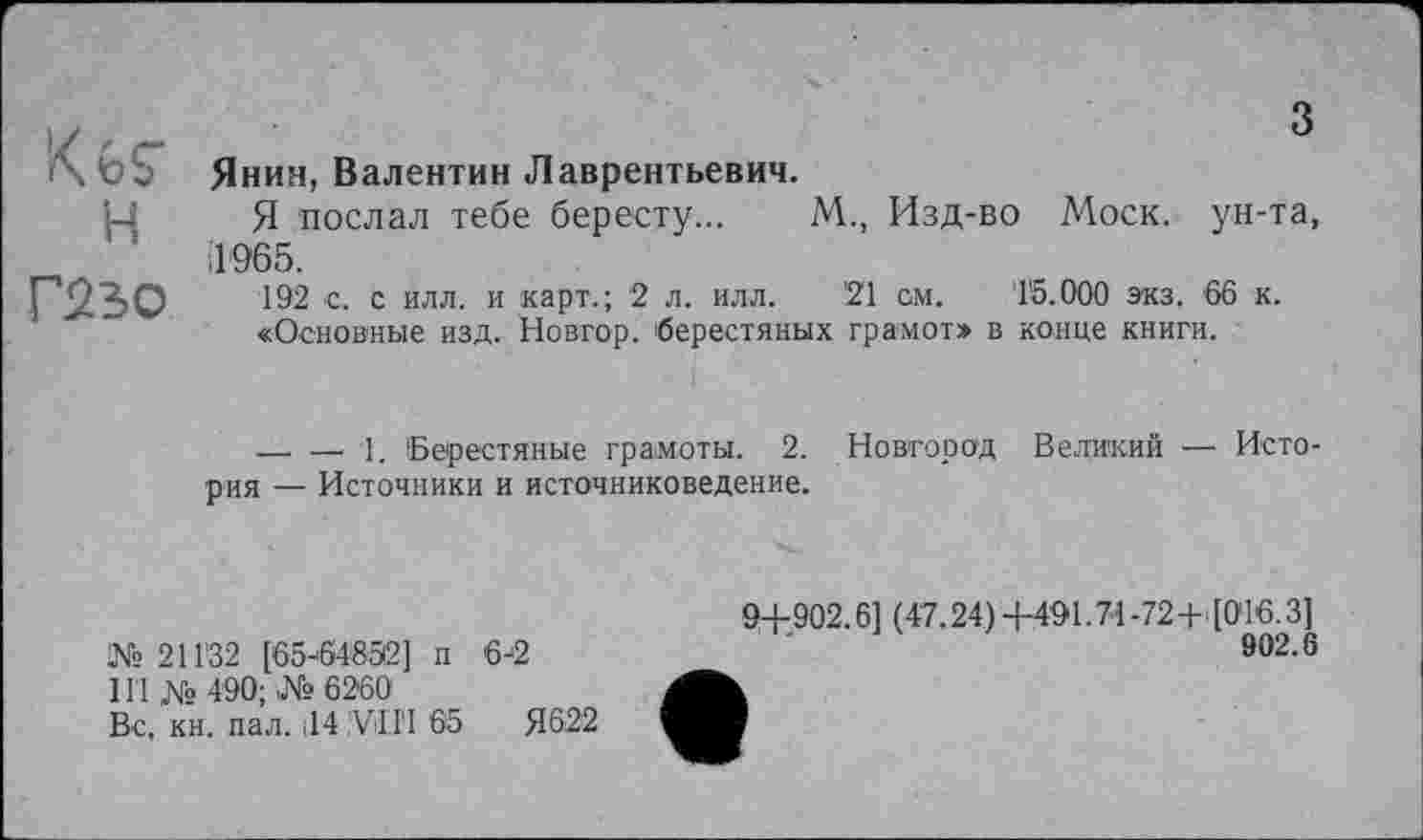 ﻿H
Г23О
з
Янин, Валентин Лаврентьевич.
Я послал тебе бересту... М., Изд-во Моск, ун-та, il 965.
192 с. с илл. и карт.; 2 л. илл. '21 см. 15.000 экз. 66 к.
«Основные изд. Новгор. берестяных грамот» в конце книги.
—■ — 1. Берестяные грамоты. 2. Новгород Великий — История — Источники и источниковедение.
№ 211'32 [бб-'б^бЗг] п 6-2
Hl № 490; № 6260
Вс. кн. пал. ІІ4 ;ViII‘I 65	Я622
9+902.61 (47.24)+491.74-72+([0'16.3]
902.6